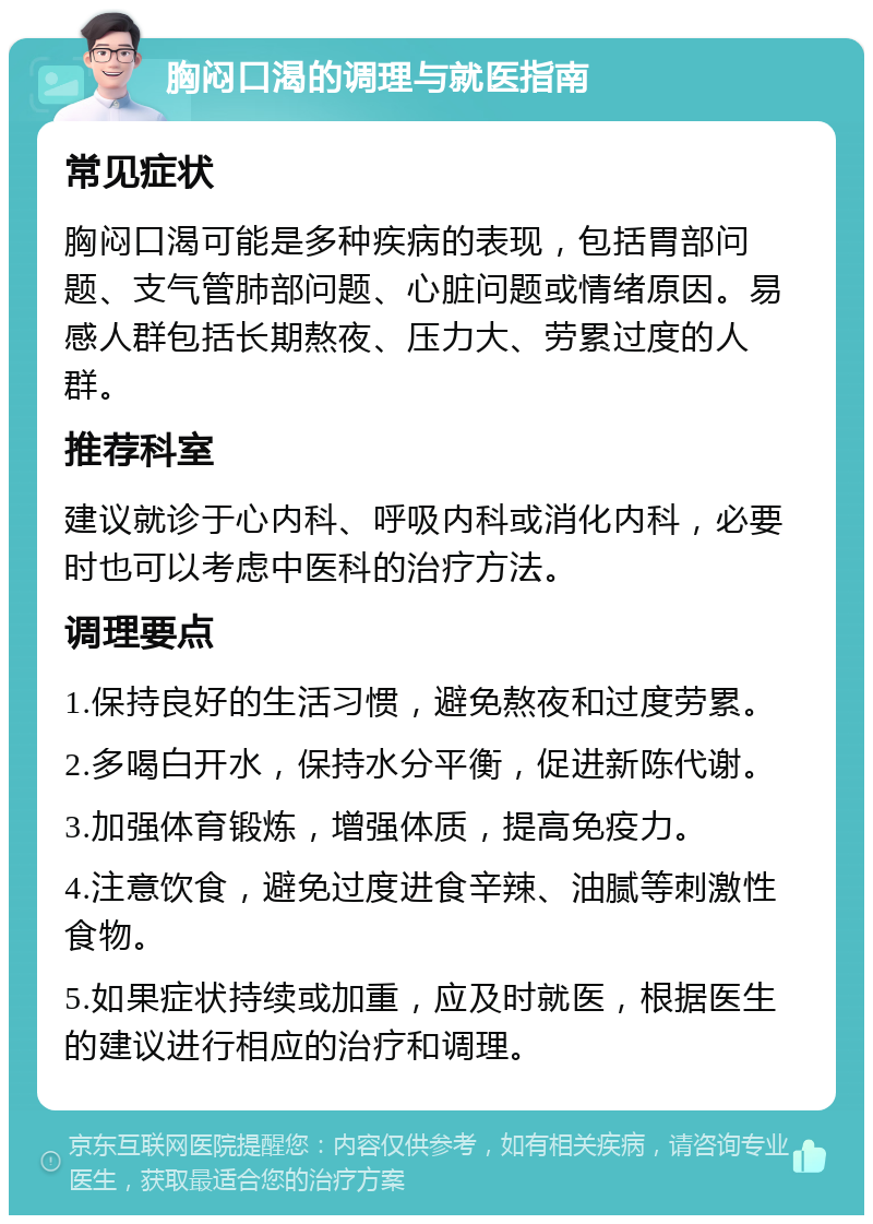 胸闷口渴的调理与就医指南 常见症状 胸闷口渴可能是多种疾病的表现，包括胃部问题、支气管肺部问题、心脏问题或情绪原因。易感人群包括长期熬夜、压力大、劳累过度的人群。 推荐科室 建议就诊于心内科、呼吸内科或消化内科，必要时也可以考虑中医科的治疗方法。 调理要点 1.保持良好的生活习惯，避免熬夜和过度劳累。 2.多喝白开水，保持水分平衡，促进新陈代谢。 3.加强体育锻炼，增强体质，提高免疫力。 4.注意饮食，避免过度进食辛辣、油腻等刺激性食物。 5.如果症状持续或加重，应及时就医，根据医生的建议进行相应的治疗和调理。