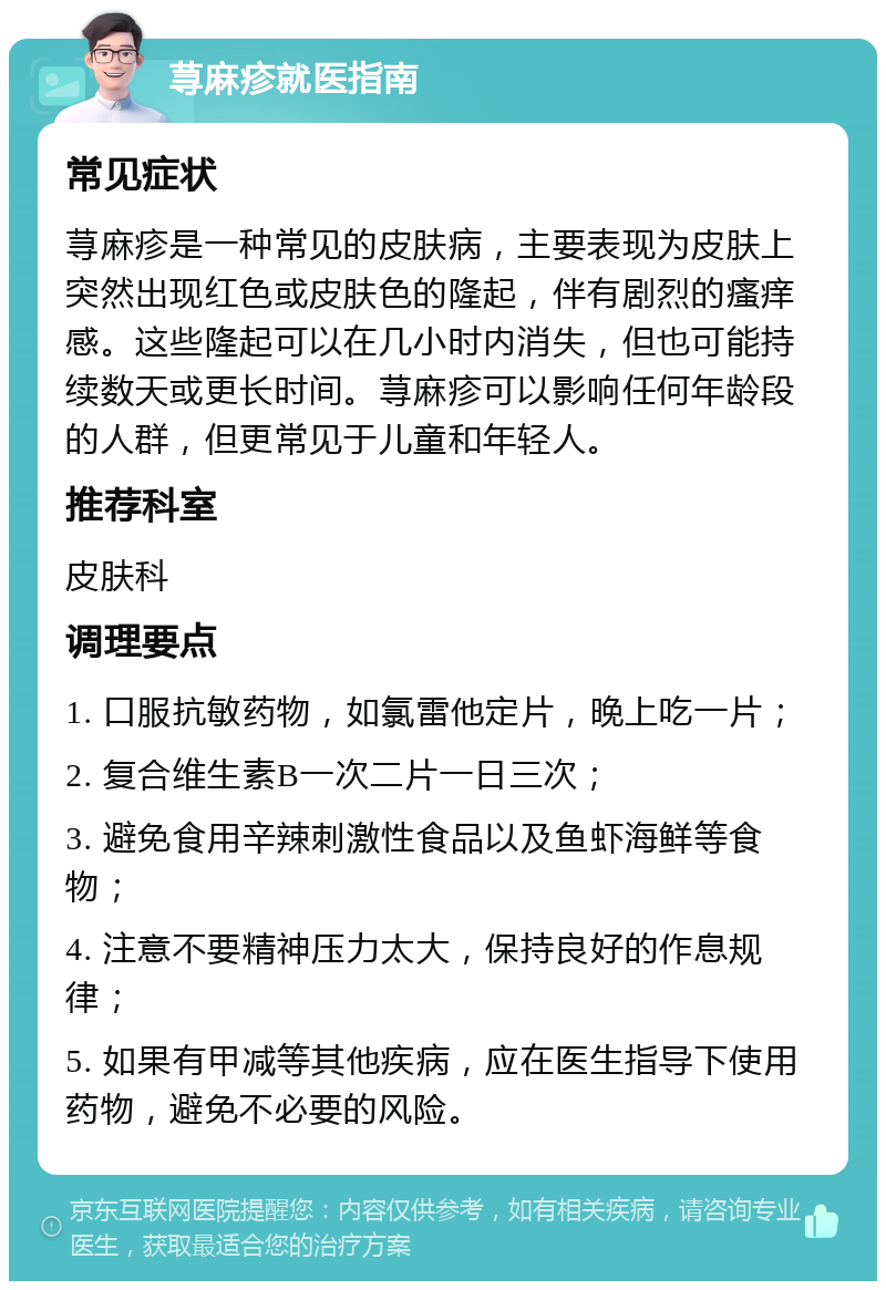 荨麻疹就医指南 常见症状 荨麻疹是一种常见的皮肤病，主要表现为皮肤上突然出现红色或皮肤色的隆起，伴有剧烈的瘙痒感。这些隆起可以在几小时内消失，但也可能持续数天或更长时间。荨麻疹可以影响任何年龄段的人群，但更常见于儿童和年轻人。 推荐科室 皮肤科 调理要点 1. 口服抗敏药物，如氯雷他定片，晚上吃一片； 2. 复合维生素B一次二片一日三次； 3. 避免食用辛辣刺激性食品以及鱼虾海鲜等食物； 4. 注意不要精神压力太大，保持良好的作息规律； 5. 如果有甲减等其他疾病，应在医生指导下使用药物，避免不必要的风险。