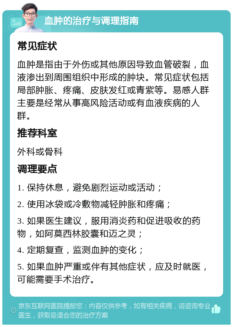 血肿的治疗与调理指南 常见症状 血肿是指由于外伤或其他原因导致血管破裂，血液渗出到周围组织中形成的肿块。常见症状包括局部肿胀、疼痛、皮肤发红或青紫等。易感人群主要是经常从事高风险活动或有血液疾病的人群。 推荐科室 外科或骨科 调理要点 1. 保持休息，避免剧烈运动或活动； 2. 使用冰袋或冷敷物减轻肿胀和疼痛； 3. 如果医生建议，服用消炎药和促进吸收的药物，如阿莫西林胶囊和迈之灵； 4. 定期复查，监测血肿的变化； 5. 如果血肿严重或伴有其他症状，应及时就医，可能需要手术治疗。