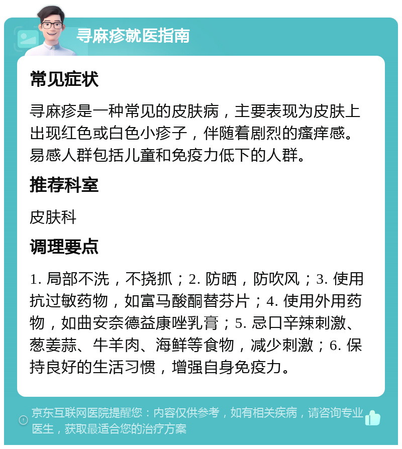 寻麻疹就医指南 常见症状 寻麻疹是一种常见的皮肤病，主要表现为皮肤上出现红色或白色小疹子，伴随着剧烈的瘙痒感。易感人群包括儿童和免疫力低下的人群。 推荐科室 皮肤科 调理要点 1. 局部不洗，不挠抓；2. 防晒，防吹风；3. 使用抗过敏药物，如富马酸酮替芬片；4. 使用外用药物，如曲安奈德益康唑乳膏；5. 忌口辛辣刺激、葱姜蒜、牛羊肉、海鲜等食物，减少刺激；6. 保持良好的生活习惯，增强自身免疫力。