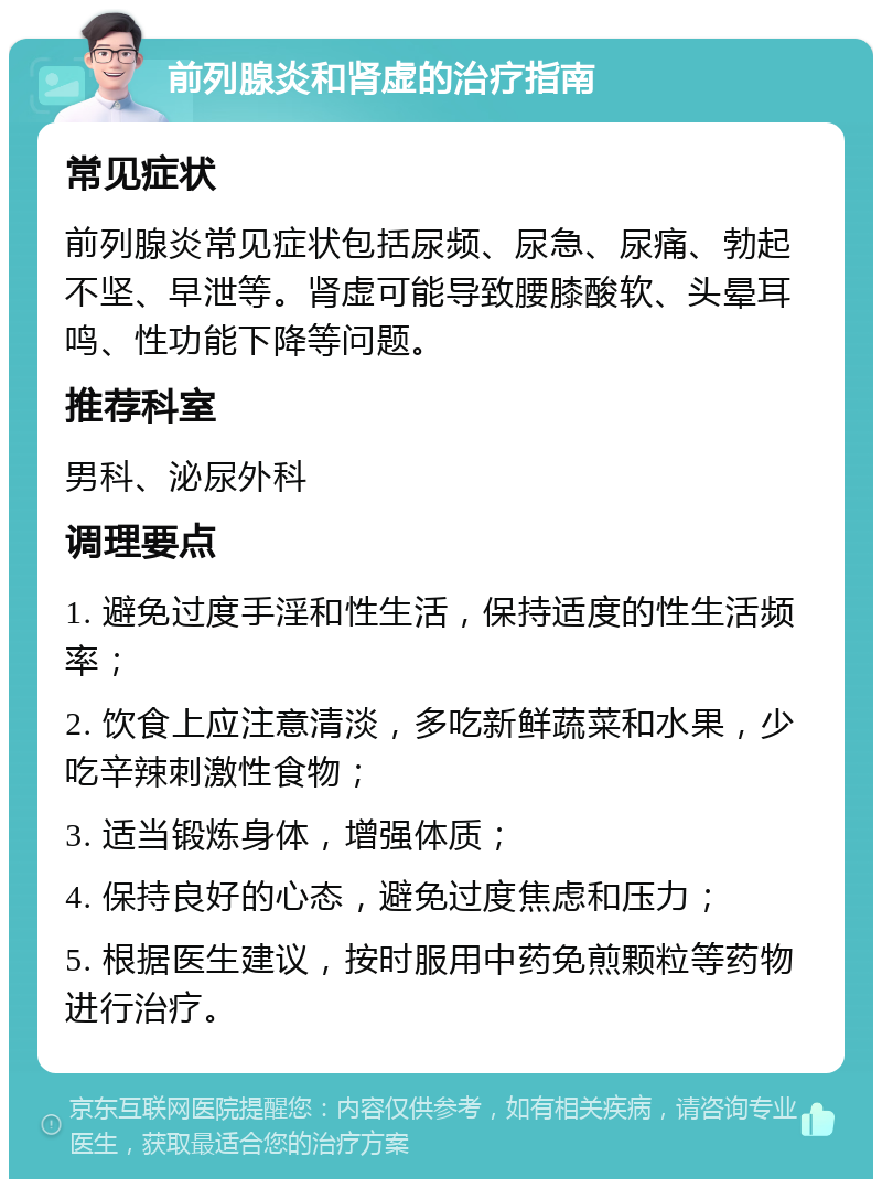 前列腺炎和肾虚的治疗指南 常见症状 前列腺炎常见症状包括尿频、尿急、尿痛、勃起不坚、早泄等。肾虚可能导致腰膝酸软、头晕耳鸣、性功能下降等问题。 推荐科室 男科、泌尿外科 调理要点 1. 避免过度手淫和性生活，保持适度的性生活频率； 2. 饮食上应注意清淡，多吃新鲜蔬菜和水果，少吃辛辣刺激性食物； 3. 适当锻炼身体，增强体质； 4. 保持良好的心态，避免过度焦虑和压力； 5. 根据医生建议，按时服用中药免煎颗粒等药物进行治疗。