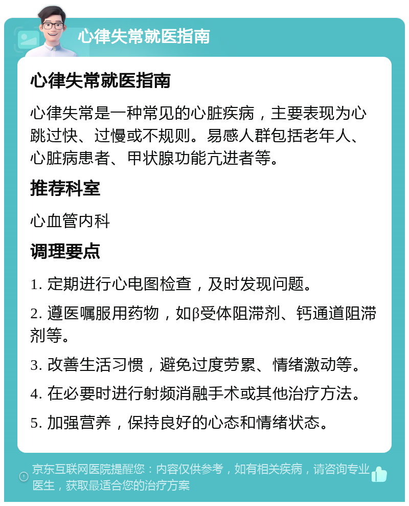 心律失常就医指南 心律失常就医指南 心律失常是一种常见的心脏疾病，主要表现为心跳过快、过慢或不规则。易感人群包括老年人、心脏病患者、甲状腺功能亢进者等。 推荐科室 心血管内科 调理要点 1. 定期进行心电图检查，及时发现问题。 2. 遵医嘱服用药物，如β受体阻滞剂、钙通道阻滞剂等。 3. 改善生活习惯，避免过度劳累、情绪激动等。 4. 在必要时进行射频消融手术或其他治疗方法。 5. 加强营养，保持良好的心态和情绪状态。