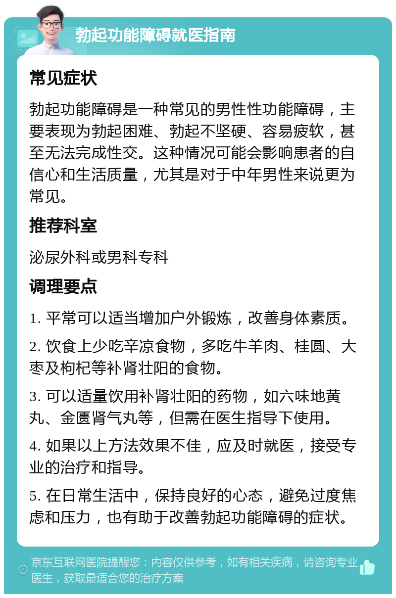 勃起功能障碍就医指南 常见症状 勃起功能障碍是一种常见的男性性功能障碍，主要表现为勃起困难、勃起不坚硬、容易疲软，甚至无法完成性交。这种情况可能会影响患者的自信心和生活质量，尤其是对于中年男性来说更为常见。 推荐科室 泌尿外科或男科专科 调理要点 1. 平常可以适当增加户外锻炼，改善身体素质。 2. 饮食上少吃辛凉食物，多吃牛羊肉、桂圆、大枣及枸杞等补肾壮阳的食物。 3. 可以适量饮用补肾壮阳的药物，如六味地黄丸、金匮肾气丸等，但需在医生指导下使用。 4. 如果以上方法效果不佳，应及时就医，接受专业的治疗和指导。 5. 在日常生活中，保持良好的心态，避免过度焦虑和压力，也有助于改善勃起功能障碍的症状。