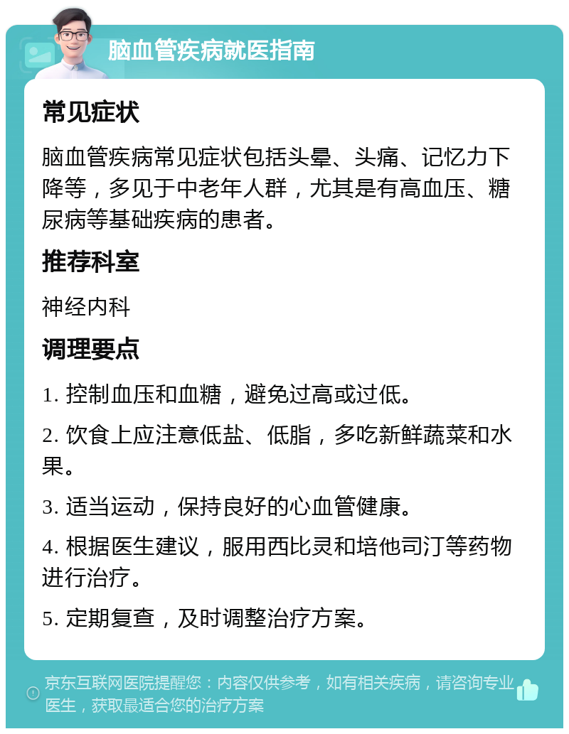 脑血管疾病就医指南 常见症状 脑血管疾病常见症状包括头晕、头痛、记忆力下降等，多见于中老年人群，尤其是有高血压、糖尿病等基础疾病的患者。 推荐科室 神经内科 调理要点 1. 控制血压和血糖，避免过高或过低。 2. 饮食上应注意低盐、低脂，多吃新鲜蔬菜和水果。 3. 适当运动，保持良好的心血管健康。 4. 根据医生建议，服用西比灵和培他司汀等药物进行治疗。 5. 定期复查，及时调整治疗方案。