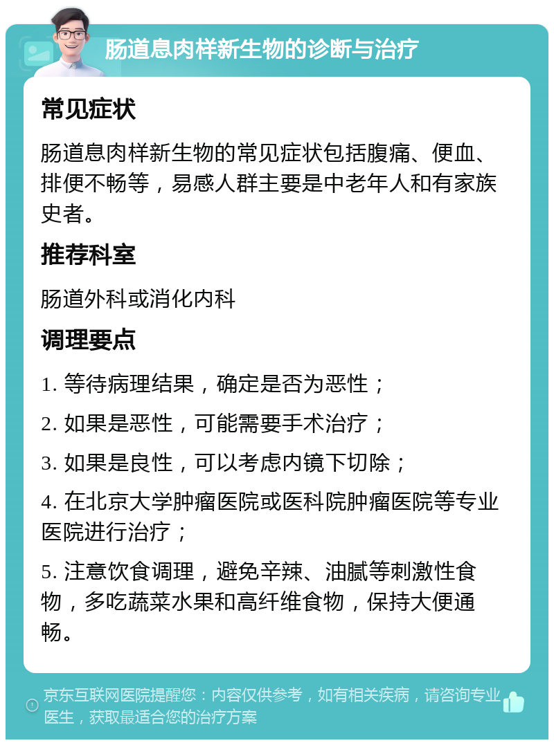 肠道息肉样新生物的诊断与治疗 常见症状 肠道息肉样新生物的常见症状包括腹痛、便血、排便不畅等，易感人群主要是中老年人和有家族史者。 推荐科室 肠道外科或消化内科 调理要点 1. 等待病理结果，确定是否为恶性； 2. 如果是恶性，可能需要手术治疗； 3. 如果是良性，可以考虑内镜下切除； 4. 在北京大学肿瘤医院或医科院肿瘤医院等专业医院进行治疗； 5. 注意饮食调理，避免辛辣、油腻等刺激性食物，多吃蔬菜水果和高纤维食物，保持大便通畅。