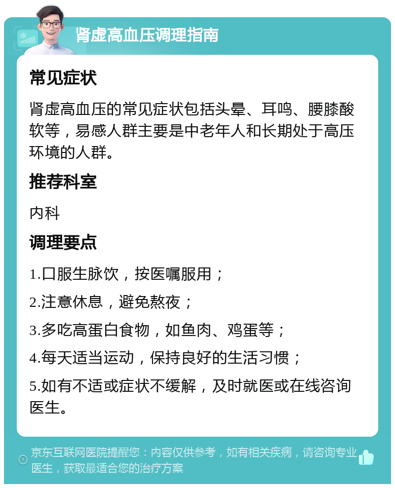 肾虚高血压调理指南 常见症状 肾虚高血压的常见症状包括头晕、耳鸣、腰膝酸软等，易感人群主要是中老年人和长期处于高压环境的人群。 推荐科室 内科 调理要点 1.口服生脉饮，按医嘱服用； 2.注意休息，避免熬夜； 3.多吃高蛋白食物，如鱼肉、鸡蛋等； 4.每天适当运动，保持良好的生活习惯； 5.如有不适或症状不缓解，及时就医或在线咨询医生。