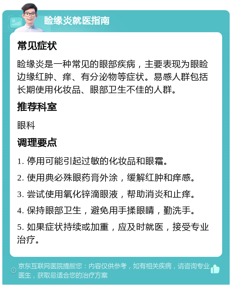 睑缘炎就医指南 常见症状 睑缘炎是一种常见的眼部疾病，主要表现为眼睑边缘红肿、痒、有分泌物等症状。易感人群包括长期使用化妆品、眼部卫生不佳的人群。 推荐科室 眼科 调理要点 1. 停用可能引起过敏的化妆品和眼霜。 2. 使用典必殊眼药膏外涂，缓解红肿和痒感。 3. 尝试使用氧化锌滴眼液，帮助消炎和止痒。 4. 保持眼部卫生，避免用手揉眼睛，勤洗手。 5. 如果症状持续或加重，应及时就医，接受专业治疗。