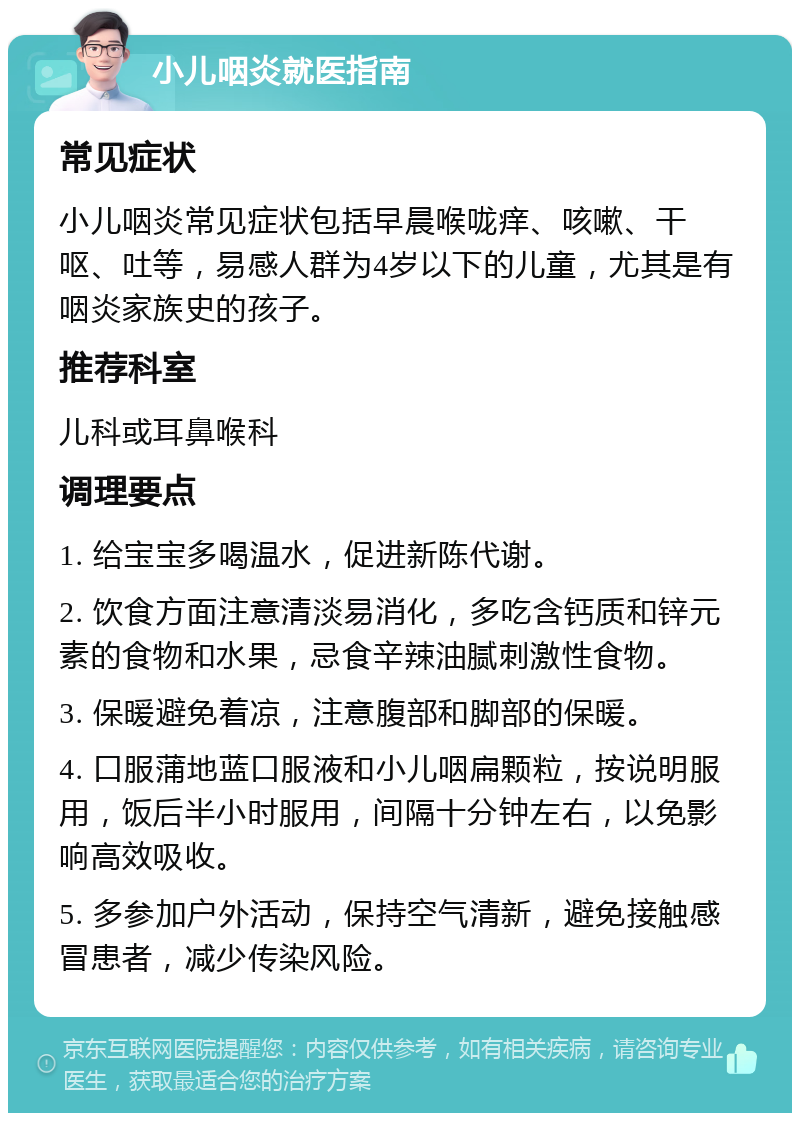 小儿咽炎就医指南 常见症状 小儿咽炎常见症状包括早晨喉咙痒、咳嗽、干呕、吐等，易感人群为4岁以下的儿童，尤其是有咽炎家族史的孩子。 推荐科室 儿科或耳鼻喉科 调理要点 1. 给宝宝多喝温水，促进新陈代谢。 2. 饮食方面注意清淡易消化，多吃含钙质和锌元素的食物和水果，忌食辛辣油腻刺激性食物。 3. 保暖避免着凉，注意腹部和脚部的保暖。 4. 口服蒲地蓝口服液和小儿咽扁颗粒，按说明服用，饭后半小时服用，间隔十分钟左右，以免影响高效吸收。 5. 多参加户外活动，保持空气清新，避免接触感冒患者，减少传染风险。