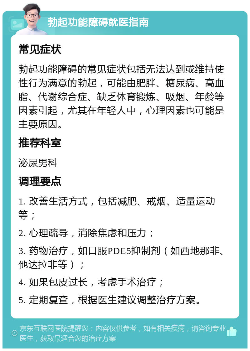 勃起功能障碍就医指南 常见症状 勃起功能障碍的常见症状包括无法达到或维持使性行为满意的勃起，可能由肥胖、糖尿病、高血脂、代谢综合症、缺乏体育锻炼、吸烟、年龄等因素引起，尤其在年轻人中，心理因素也可能是主要原因。 推荐科室 泌尿男科 调理要点 1. 改善生活方式，包括减肥、戒烟、适量运动等； 2. 心理疏导，消除焦虑和压力； 3. 药物治疗，如口服PDE5抑制剂（如西地那非、他达拉非等）； 4. 如果包皮过长，考虑手术治疗； 5. 定期复查，根据医生建议调整治疗方案。