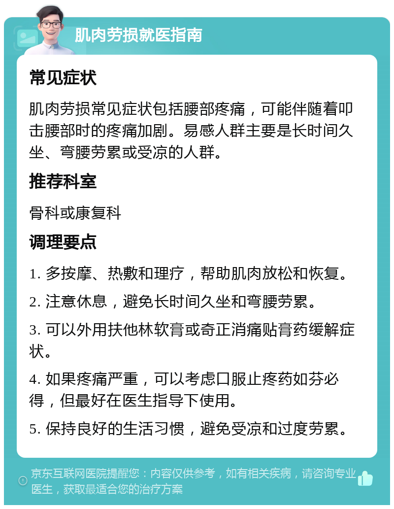 肌肉劳损就医指南 常见症状 肌肉劳损常见症状包括腰部疼痛，可能伴随着叩击腰部时的疼痛加剧。易感人群主要是长时间久坐、弯腰劳累或受凉的人群。 推荐科室 骨科或康复科 调理要点 1. 多按摩、热敷和理疗，帮助肌肉放松和恢复。 2. 注意休息，避免长时间久坐和弯腰劳累。 3. 可以外用扶他林软膏或奇正消痛贴膏药缓解症状。 4. 如果疼痛严重，可以考虑口服止疼药如芬必得，但最好在医生指导下使用。 5. 保持良好的生活习惯，避免受凉和过度劳累。