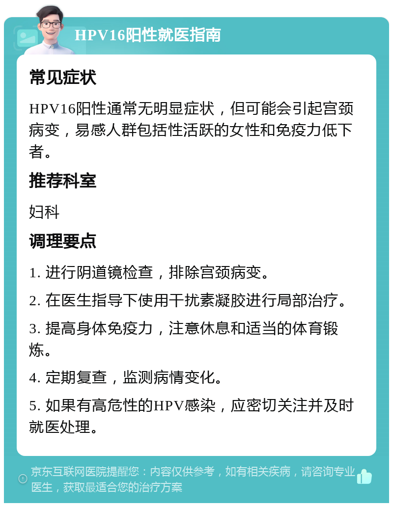 HPV16阳性就医指南 常见症状 HPV16阳性通常无明显症状，但可能会引起宫颈病变，易感人群包括性活跃的女性和免疫力低下者。 推荐科室 妇科 调理要点 1. 进行阴道镜检查，排除宫颈病变。 2. 在医生指导下使用干扰素凝胶进行局部治疗。 3. 提高身体免疫力，注意休息和适当的体育锻炼。 4. 定期复查，监测病情变化。 5. 如果有高危性的HPV感染，应密切关注并及时就医处理。