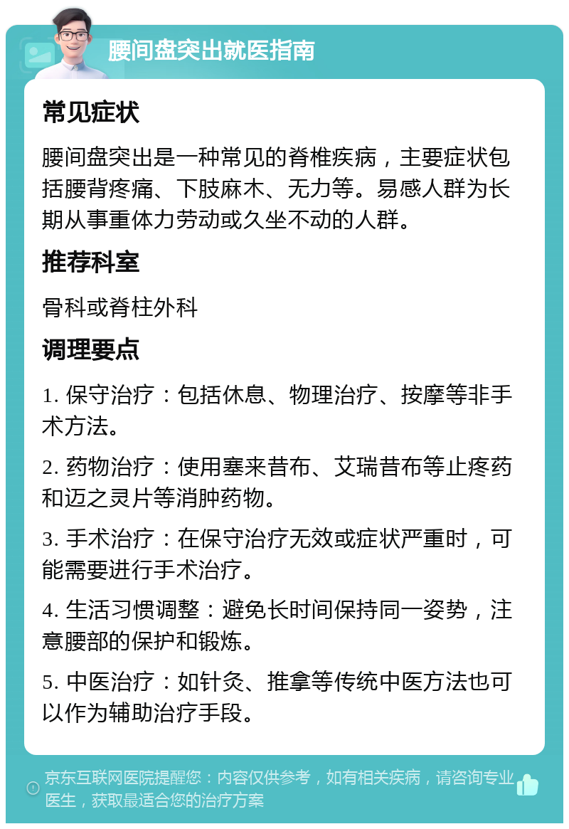 腰间盘突出就医指南 常见症状 腰间盘突出是一种常见的脊椎疾病，主要症状包括腰背疼痛、下肢麻木、无力等。易感人群为长期从事重体力劳动或久坐不动的人群。 推荐科室 骨科或脊柱外科 调理要点 1. 保守治疗：包括休息、物理治疗、按摩等非手术方法。 2. 药物治疗：使用塞来昔布、艾瑞昔布等止疼药和迈之灵片等消肿药物。 3. 手术治疗：在保守治疗无效或症状严重时，可能需要进行手术治疗。 4. 生活习惯调整：避免长时间保持同一姿势，注意腰部的保护和锻炼。 5. 中医治疗：如针灸、推拿等传统中医方法也可以作为辅助治疗手段。