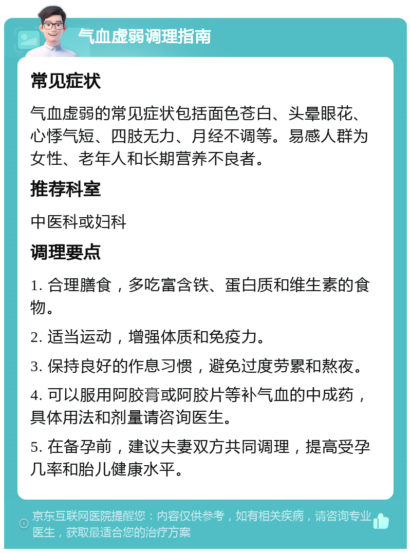 气血虚弱调理指南 常见症状 气血虚弱的常见症状包括面色苍白、头晕眼花、心悸气短、四肢无力、月经不调等。易感人群为女性、老年人和长期营养不良者。 推荐科室 中医科或妇科 调理要点 1. 合理膳食，多吃富含铁、蛋白质和维生素的食物。 2. 适当运动，增强体质和免疫力。 3. 保持良好的作息习惯，避免过度劳累和熬夜。 4. 可以服用阿胶膏或阿胶片等补气血的中成药，具体用法和剂量请咨询医生。 5. 在备孕前，建议夫妻双方共同调理，提高受孕几率和胎儿健康水平。