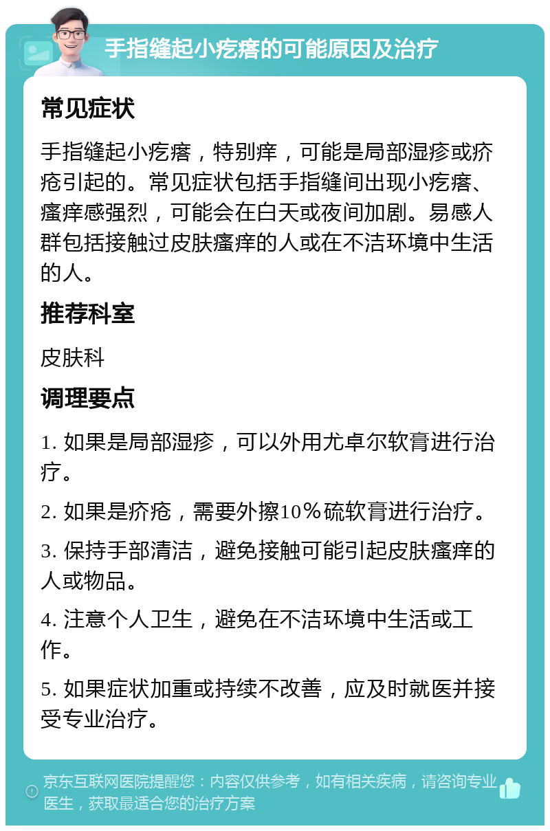 手指缝起小疙瘩的可能原因及治疗 常见症状 手指缝起小疙瘩，特别痒，可能是局部湿疹或疥疮引起的。常见症状包括手指缝间出现小疙瘩、瘙痒感强烈，可能会在白天或夜间加剧。易感人群包括接触过皮肤瘙痒的人或在不洁环境中生活的人。 推荐科室 皮肤科 调理要点 1. 如果是局部湿疹，可以外用尤卓尔软膏进行治疗。 2. 如果是疥疮，需要外擦10％硫软膏进行治疗。 3. 保持手部清洁，避免接触可能引起皮肤瘙痒的人或物品。 4. 注意个人卫生，避免在不洁环境中生活或工作。 5. 如果症状加重或持续不改善，应及时就医并接受专业治疗。