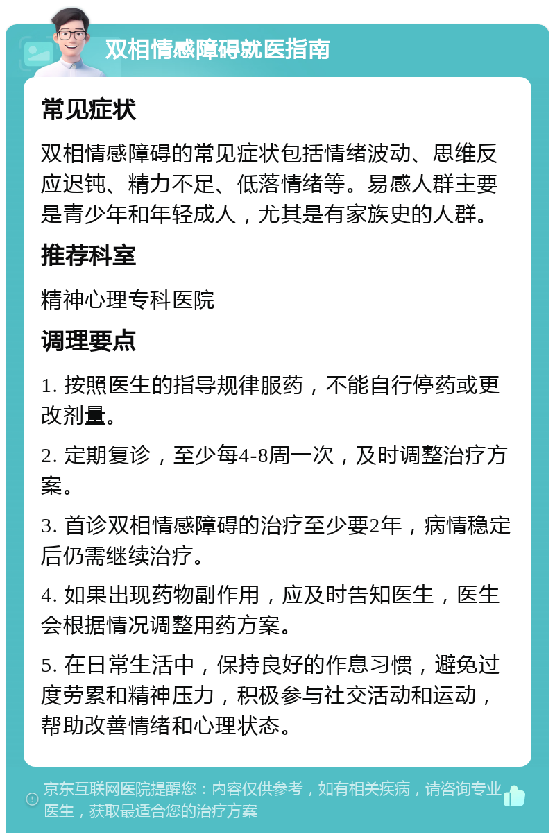 双相情感障碍就医指南 常见症状 双相情感障碍的常见症状包括情绪波动、思维反应迟钝、精力不足、低落情绪等。易感人群主要是青少年和年轻成人，尤其是有家族史的人群。 推荐科室 精神心理专科医院 调理要点 1. 按照医生的指导规律服药，不能自行停药或更改剂量。 2. 定期复诊，至少每4-8周一次，及时调整治疗方案。 3. 首诊双相情感障碍的治疗至少要2年，病情稳定后仍需继续治疗。 4. 如果出现药物副作用，应及时告知医生，医生会根据情况调整用药方案。 5. 在日常生活中，保持良好的作息习惯，避免过度劳累和精神压力，积极参与社交活动和运动，帮助改善情绪和心理状态。