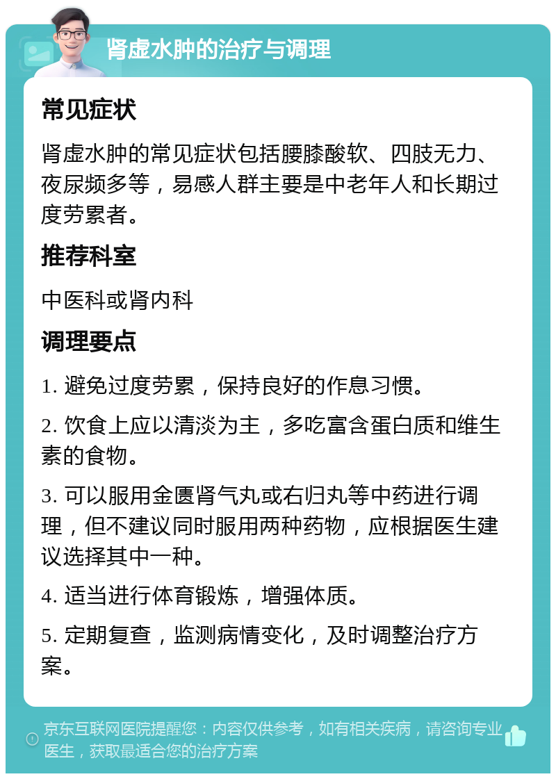 肾虚水肿的治疗与调理 常见症状 肾虚水肿的常见症状包括腰膝酸软、四肢无力、夜尿频多等，易感人群主要是中老年人和长期过度劳累者。 推荐科室 中医科或肾内科 调理要点 1. 避免过度劳累，保持良好的作息习惯。 2. 饮食上应以清淡为主，多吃富含蛋白质和维生素的食物。 3. 可以服用金匮肾气丸或右归丸等中药进行调理，但不建议同时服用两种药物，应根据医生建议选择其中一种。 4. 适当进行体育锻炼，增强体质。 5. 定期复查，监测病情变化，及时调整治疗方案。