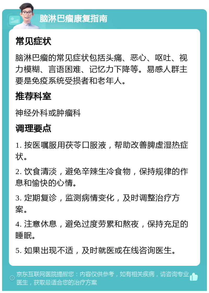 脑淋巴瘤康复指南 常见症状 脑淋巴瘤的常见症状包括头痛、恶心、呕吐、视力模糊、言语困难、记忆力下降等。易感人群主要是免疫系统受损者和老年人。 推荐科室 神经外科或肿瘤科 调理要点 1. 按医嘱服用茯苓口服液，帮助改善脾虚湿热症状。 2. 饮食清淡，避免辛辣生冷食物，保持规律的作息和愉快的心情。 3. 定期复诊，监测病情变化，及时调整治疗方案。 4. 注意休息，避免过度劳累和熬夜，保持充足的睡眠。 5. 如果出现不适，及时就医或在线咨询医生。