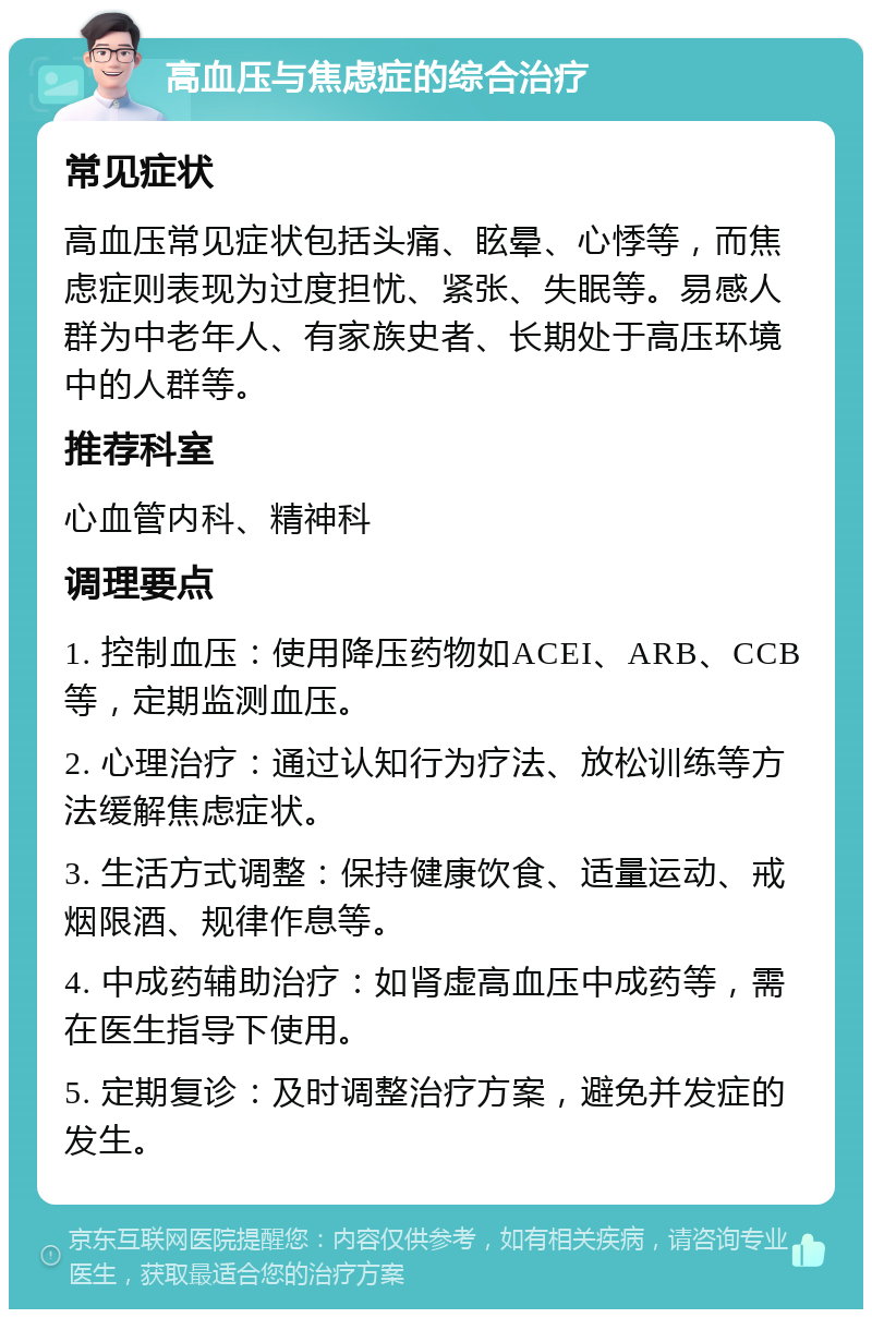 高血压与焦虑症的综合治疗 常见症状 高血压常见症状包括头痛、眩晕、心悸等，而焦虑症则表现为过度担忧、紧张、失眠等。易感人群为中老年人、有家族史者、长期处于高压环境中的人群等。 推荐科室 心血管内科、精神科 调理要点 1. 控制血压：使用降压药物如ACEI、ARB、CCB等，定期监测血压。 2. 心理治疗：通过认知行为疗法、放松训练等方法缓解焦虑症状。 3. 生活方式调整：保持健康饮食、适量运动、戒烟限酒、规律作息等。 4. 中成药辅助治疗：如肾虚高血压中成药等，需在医生指导下使用。 5. 定期复诊：及时调整治疗方案，避免并发症的发生。