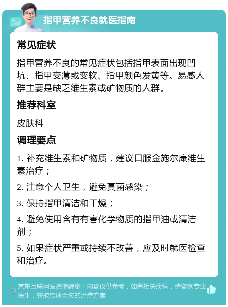 指甲营养不良就医指南 常见症状 指甲营养不良的常见症状包括指甲表面出现凹坑、指甲变薄或变软、指甲颜色发黄等。易感人群主要是缺乏维生素或矿物质的人群。 推荐科室 皮肤科 调理要点 1. 补充维生素和矿物质，建议口服金施尔康维生素治疗； 2. 注意个人卫生，避免真菌感染； 3. 保持指甲清洁和干燥； 4. 避免使用含有有害化学物质的指甲油或清洁剂； 5. 如果症状严重或持续不改善，应及时就医检查和治疗。