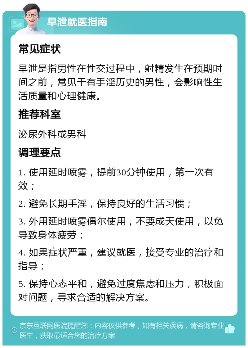 早泄就医指南 常见症状 早泄是指男性在性交过程中，射精发生在预期时间之前，常见于有手淫历史的男性，会影响性生活质量和心理健康。 推荐科室 泌尿外科或男科 调理要点 1. 使用延时喷雾，提前30分钟使用，第一次有效； 2. 避免长期手淫，保持良好的生活习惯； 3. 外用延时喷雾偶尔使用，不要成天使用，以免导致身体疲劳； 4. 如果症状严重，建议就医，接受专业的治疗和指导； 5. 保持心态平和，避免过度焦虑和压力，积极面对问题，寻求合适的解决方案。