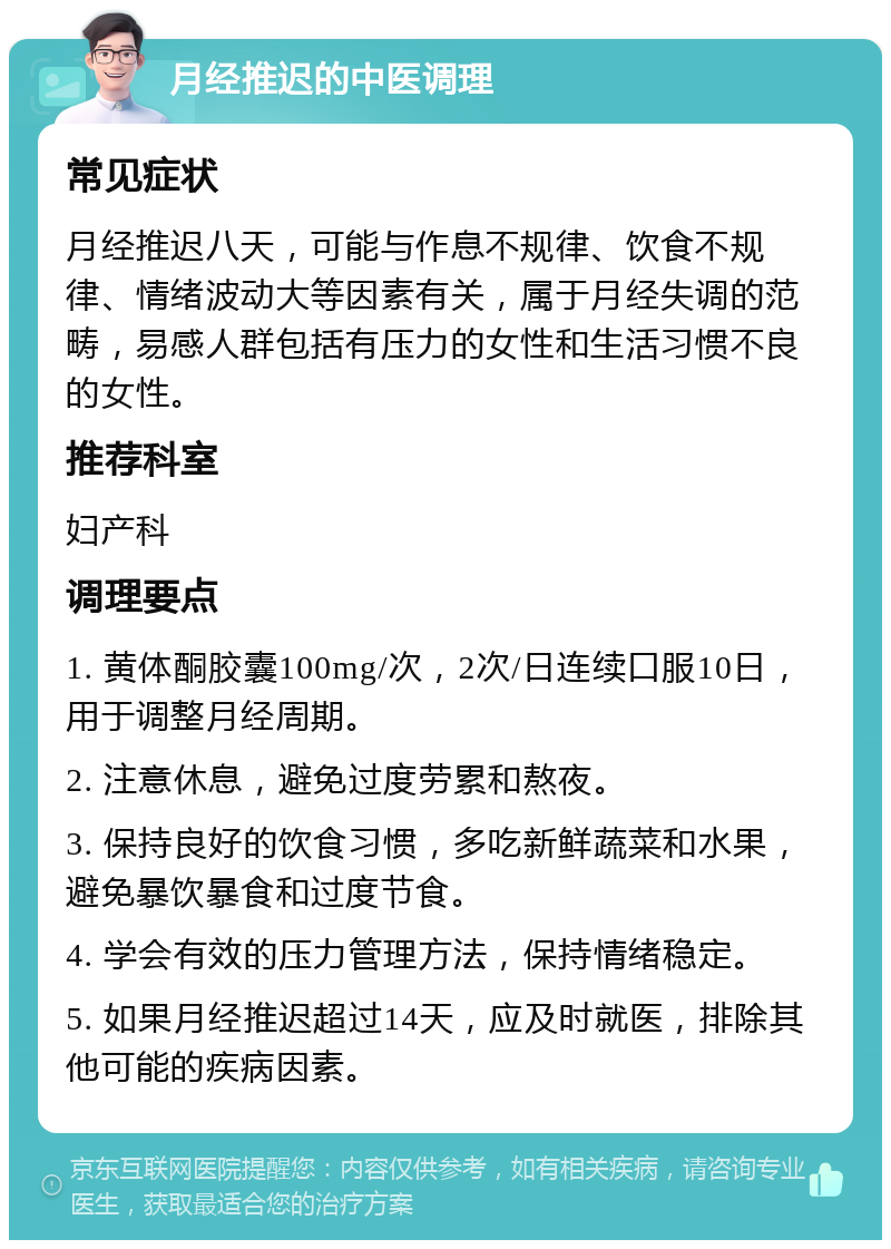 月经推迟的中医调理 常见症状 月经推迟八天，可能与作息不规律、饮食不规律、情绪波动大等因素有关，属于月经失调的范畴，易感人群包括有压力的女性和生活习惯不良的女性。 推荐科室 妇产科 调理要点 1. 黄体酮胶囊100mg/次，2次/日连续口服10日，用于调整月经周期。 2. 注意休息，避免过度劳累和熬夜。 3. 保持良好的饮食习惯，多吃新鲜蔬菜和水果，避免暴饮暴食和过度节食。 4. 学会有效的压力管理方法，保持情绪稳定。 5. 如果月经推迟超过14天，应及时就医，排除其他可能的疾病因素。