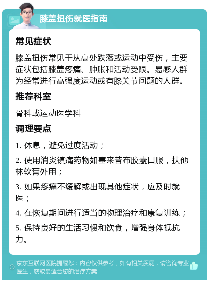 膝盖扭伤就医指南 常见症状 膝盖扭伤常见于从高处跌落或运动中受伤，主要症状包括膝盖疼痛、肿胀和活动受限。易感人群为经常进行高强度运动或有膝关节问题的人群。 推荐科室 骨科或运动医学科 调理要点 1. 休息，避免过度活动； 2. 使用消炎镇痛药物如塞来昔布胶囊口服，扶他林软膏外用； 3. 如果疼痛不缓解或出现其他症状，应及时就医； 4. 在恢复期间进行适当的物理治疗和康复训练； 5. 保持良好的生活习惯和饮食，增强身体抵抗力。