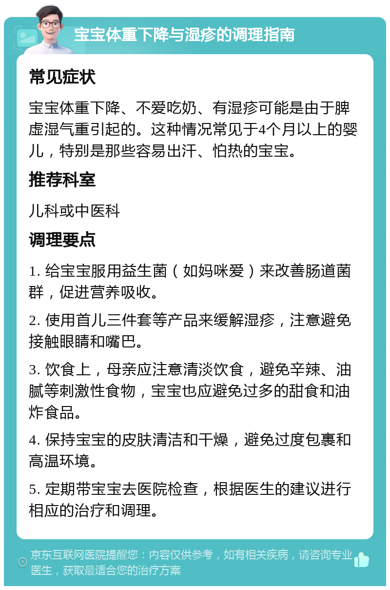 宝宝体重下降与湿疹的调理指南 常见症状 宝宝体重下降、不爱吃奶、有湿疹可能是由于脾虚湿气重引起的。这种情况常见于4个月以上的婴儿，特别是那些容易出汗、怕热的宝宝。 推荐科室 儿科或中医科 调理要点 1. 给宝宝服用益生菌（如妈咪爱）来改善肠道菌群，促进营养吸收。 2. 使用首儿三件套等产品来缓解湿疹，注意避免接触眼睛和嘴巴。 3. 饮食上，母亲应注意清淡饮食，避免辛辣、油腻等刺激性食物，宝宝也应避免过多的甜食和油炸食品。 4. 保持宝宝的皮肤清洁和干燥，避免过度包裹和高温环境。 5. 定期带宝宝去医院检查，根据医生的建议进行相应的治疗和调理。