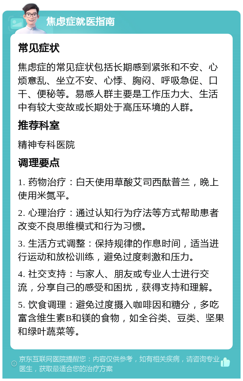 焦虑症就医指南 常见症状 焦虑症的常见症状包括长期感到紧张和不安、心烦意乱、坐立不安、心悸、胸闷、呼吸急促、口干、便秘等。易感人群主要是工作压力大、生活中有较大变故或长期处于高压环境的人群。 推荐科室 精神专科医院 调理要点 1. 药物治疗：白天使用草酸艾司西酞普兰，晚上使用米氮平。 2. 心理治疗：通过认知行为疗法等方式帮助患者改变不良思维模式和行为习惯。 3. 生活方式调整：保持规律的作息时间，适当进行运动和放松训练，避免过度刺激和压力。 4. 社交支持：与家人、朋友或专业人士进行交流，分享自己的感受和困扰，获得支持和理解。 5. 饮食调理：避免过度摄入咖啡因和糖分，多吃富含维生素B和镁的食物，如全谷类、豆类、坚果和绿叶蔬菜等。