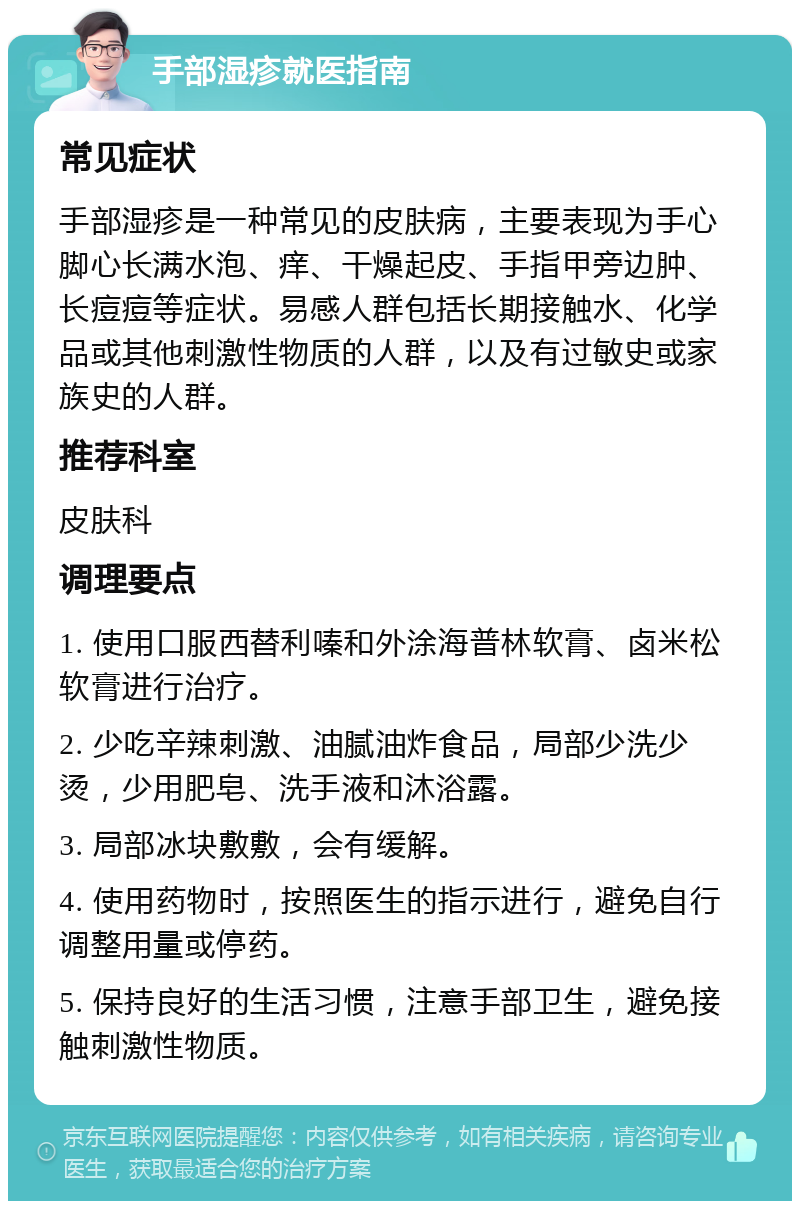 手部湿疹就医指南 常见症状 手部湿疹是一种常见的皮肤病，主要表现为手心脚心长满水泡、痒、干燥起皮、手指甲旁边肿、长痘痘等症状。易感人群包括长期接触水、化学品或其他刺激性物质的人群，以及有过敏史或家族史的人群。 推荐科室 皮肤科 调理要点 1. 使用口服西替利嗪和外涂海普林软膏、卤米松软膏进行治疗。 2. 少吃辛辣刺激、油腻油炸食品，局部少洗少烫，少用肥皂、洗手液和沐浴露。 3. 局部冰块敷敷，会有缓解。 4. 使用药物时，按照医生的指示进行，避免自行调整用量或停药。 5. 保持良好的生活习惯，注意手部卫生，避免接触刺激性物质。