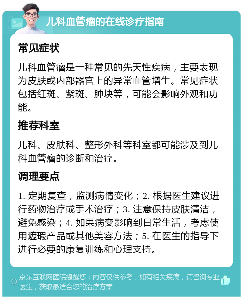 儿科血管瘤的在线诊疗指南 常见症状 儿科血管瘤是一种常见的先天性疾病，主要表现为皮肤或内部器官上的异常血管增生。常见症状包括红斑、紫斑、肿块等，可能会影响外观和功能。 推荐科室 儿科、皮肤科、整形外科等科室都可能涉及到儿科血管瘤的诊断和治疗。 调理要点 1. 定期复查，监测病情变化；2. 根据医生建议进行药物治疗或手术治疗；3. 注意保持皮肤清洁，避免感染；4. 如果病变影响到日常生活，考虑使用遮瑕产品或其他美容方法；5. 在医生的指导下进行必要的康复训练和心理支持。