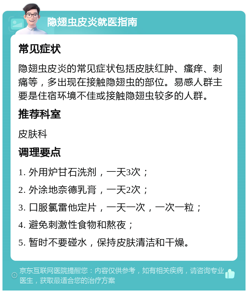 隐翅虫皮炎就医指南 常见症状 隐翅虫皮炎的常见症状包括皮肤红肿、瘙痒、刺痛等，多出现在接触隐翅虫的部位。易感人群主要是住宿环境不佳或接触隐翅虫较多的人群。 推荐科室 皮肤科 调理要点 1. 外用炉甘石洗剂，一天3次； 2. 外涂地奈德乳膏，一天2次； 3. 口服氯雷他定片，一天一次，一次一粒； 4. 避免刺激性食物和熬夜； 5. 暂时不要碰水，保持皮肤清洁和干燥。