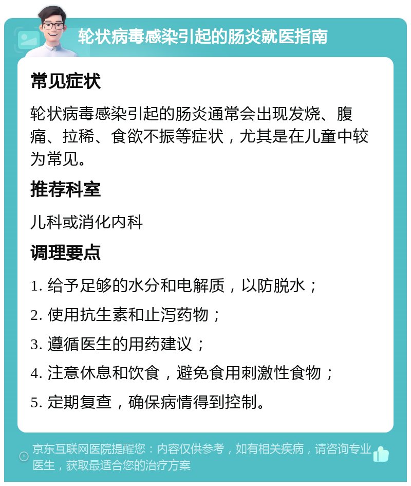 轮状病毒感染引起的肠炎就医指南 常见症状 轮状病毒感染引起的肠炎通常会出现发烧、腹痛、拉稀、食欲不振等症状，尤其是在儿童中较为常见。 推荐科室 儿科或消化内科 调理要点 1. 给予足够的水分和电解质，以防脱水； 2. 使用抗生素和止泻药物； 3. 遵循医生的用药建议； 4. 注意休息和饮食，避免食用刺激性食物； 5. 定期复查，确保病情得到控制。