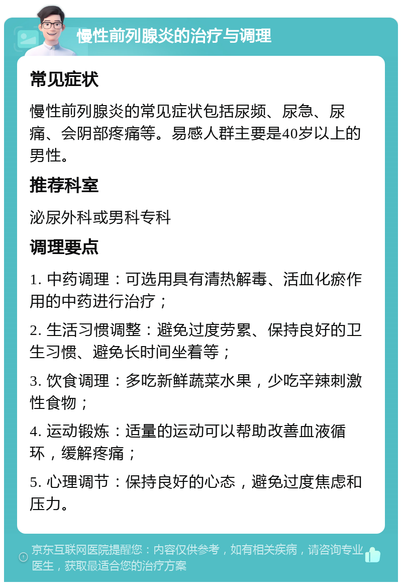 慢性前列腺炎的治疗与调理 常见症状 慢性前列腺炎的常见症状包括尿频、尿急、尿痛、会阴部疼痛等。易感人群主要是40岁以上的男性。 推荐科室 泌尿外科或男科专科 调理要点 1. 中药调理：可选用具有清热解毒、活血化瘀作用的中药进行治疗； 2. 生活习惯调整：避免过度劳累、保持良好的卫生习惯、避免长时间坐着等； 3. 饮食调理：多吃新鲜蔬菜水果，少吃辛辣刺激性食物； 4. 运动锻炼：适量的运动可以帮助改善血液循环，缓解疼痛； 5. 心理调节：保持良好的心态，避免过度焦虑和压力。