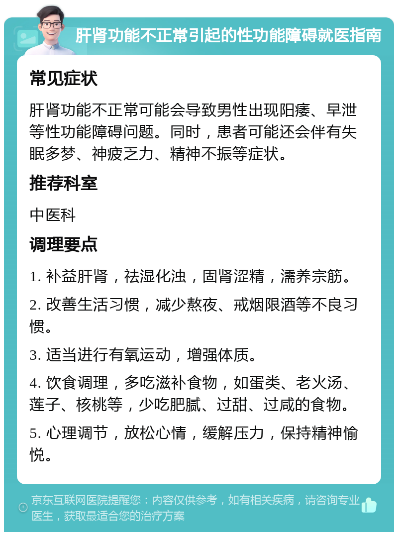 肝肾功能不正常引起的性功能障碍就医指南 常见症状 肝肾功能不正常可能会导致男性出现阳痿、早泄等性功能障碍问题。同时，患者可能还会伴有失眠多梦、神疲乏力、精神不振等症状。 推荐科室 中医科 调理要点 1. 补益肝肾，祛湿化浊，固肾涩精，濡养宗筋。 2. 改善生活习惯，减少熬夜、戒烟限酒等不良习惯。 3. 适当进行有氧运动，增强体质。 4. 饮食调理，多吃滋补食物，如蛋类、老火汤、莲子、核桃等，少吃肥腻、过甜、过咸的食物。 5. 心理调节，放松心情，缓解压力，保持精神愉悦。