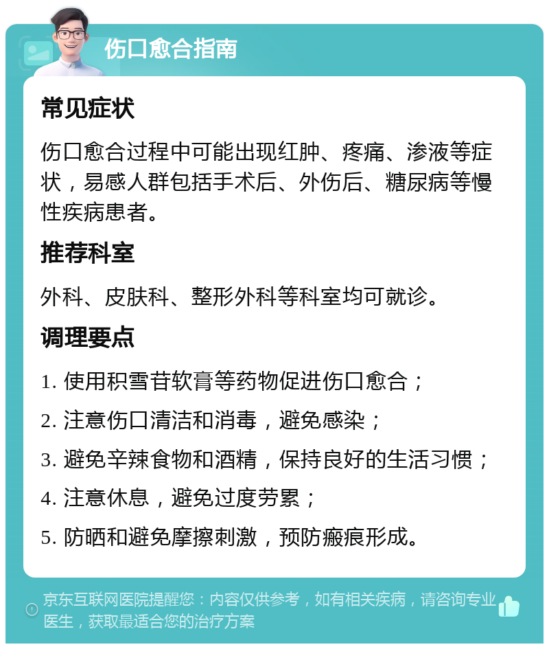 伤口愈合指南 常见症状 伤口愈合过程中可能出现红肿、疼痛、渗液等症状，易感人群包括手术后、外伤后、糖尿病等慢性疾病患者。 推荐科室 外科、皮肤科、整形外科等科室均可就诊。 调理要点 1. 使用积雪苷软膏等药物促进伤口愈合； 2. 注意伤口清洁和消毒，避免感染； 3. 避免辛辣食物和酒精，保持良好的生活习惯； 4. 注意休息，避免过度劳累； 5. 防晒和避免摩擦刺激，预防瘢痕形成。