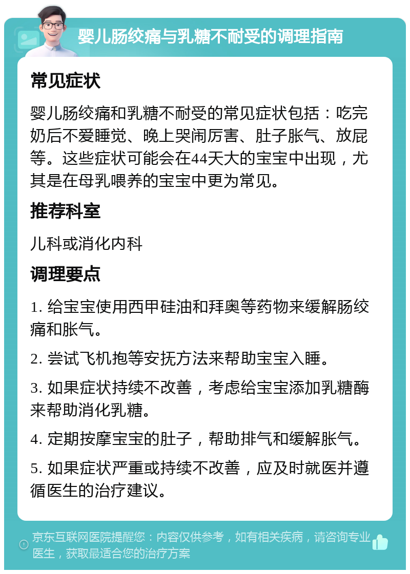 婴儿肠绞痛与乳糖不耐受的调理指南 常见症状 婴儿肠绞痛和乳糖不耐受的常见症状包括：吃完奶后不爱睡觉、晚上哭闹厉害、肚子胀气、放屁等。这些症状可能会在44天大的宝宝中出现，尤其是在母乳喂养的宝宝中更为常见。 推荐科室 儿科或消化内科 调理要点 1. 给宝宝使用西甲硅油和拜奥等药物来缓解肠绞痛和胀气。 2. 尝试飞机抱等安抚方法来帮助宝宝入睡。 3. 如果症状持续不改善，考虑给宝宝添加乳糖酶来帮助消化乳糖。 4. 定期按摩宝宝的肚子，帮助排气和缓解胀气。 5. 如果症状严重或持续不改善，应及时就医并遵循医生的治疗建议。