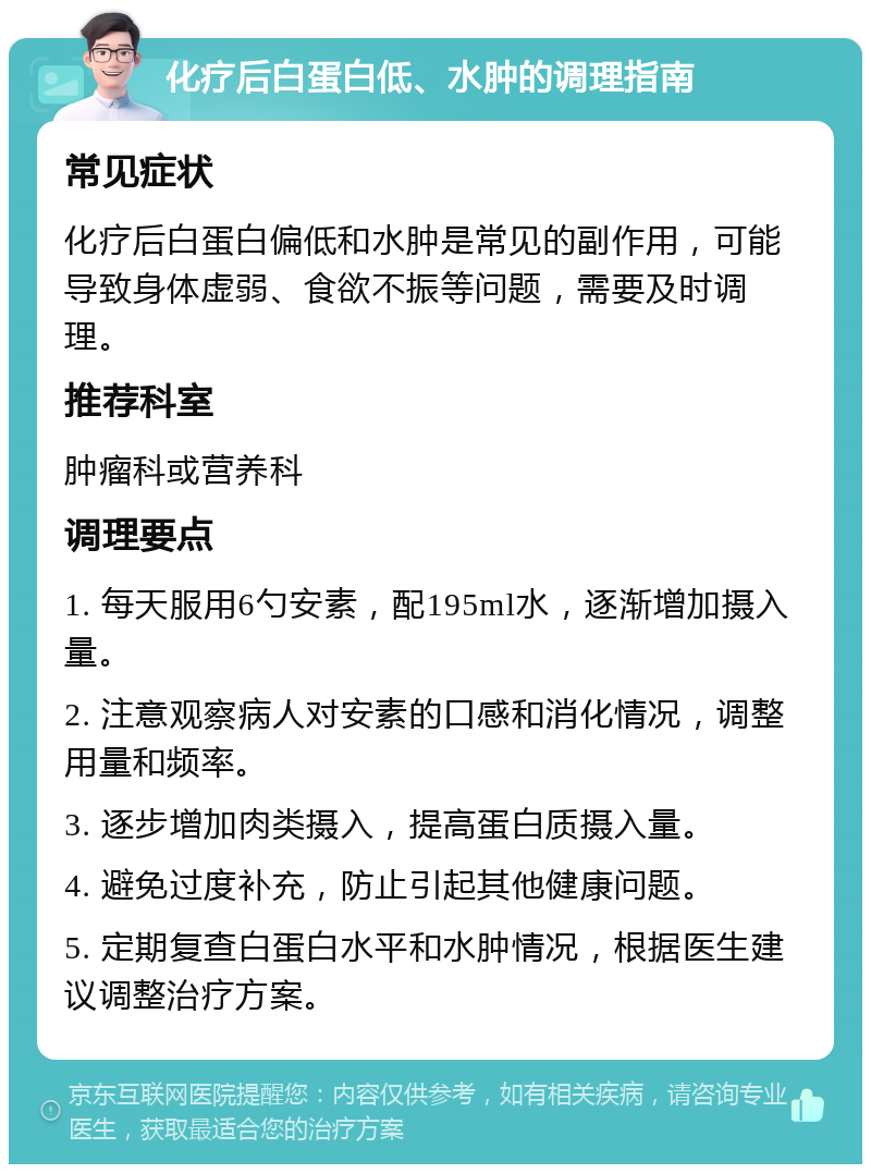 化疗后白蛋白低、水肿的调理指南 常见症状 化疗后白蛋白偏低和水肿是常见的副作用，可能导致身体虚弱、食欲不振等问题，需要及时调理。 推荐科室 肿瘤科或营养科 调理要点 1. 每天服用6勺安素，配195ml水，逐渐增加摄入量。 2. 注意观察病人对安素的口感和消化情况，调整用量和频率。 3. 逐步增加肉类摄入，提高蛋白质摄入量。 4. 避免过度补充，防止引起其他健康问题。 5. 定期复查白蛋白水平和水肿情况，根据医生建议调整治疗方案。