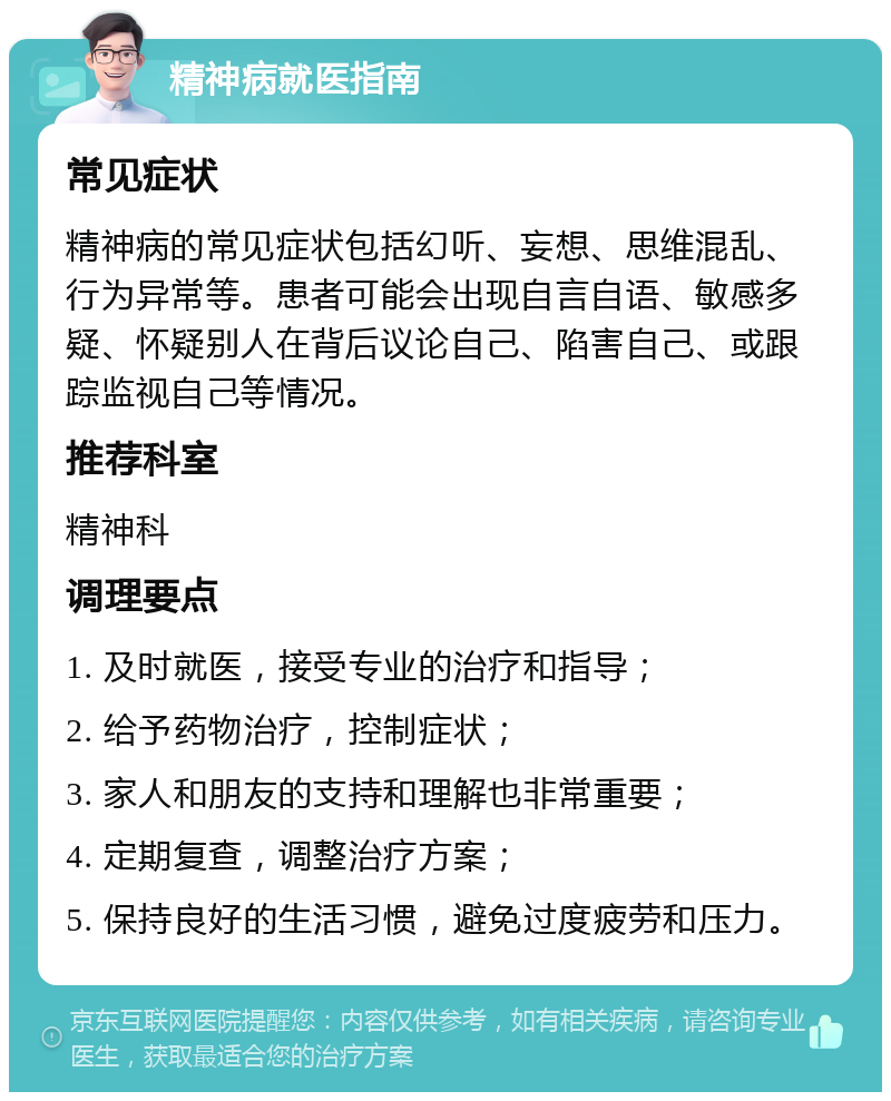 精神病就医指南 常见症状 精神病的常见症状包括幻听、妄想、思维混乱、行为异常等。患者可能会出现自言自语、敏感多疑、怀疑别人在背后议论自己、陷害自己、或跟踪监视自己等情况。 推荐科室 精神科 调理要点 1. 及时就医，接受专业的治疗和指导； 2. 给予药物治疗，控制症状； 3. 家人和朋友的支持和理解也非常重要； 4. 定期复查，调整治疗方案； 5. 保持良好的生活习惯，避免过度疲劳和压力。