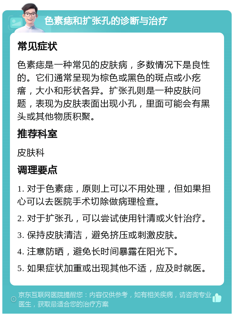 色素痣和扩张孔的诊断与治疗 常见症状 色素痣是一种常见的皮肤病，多数情况下是良性的。它们通常呈现为棕色或黑色的斑点或小疙瘩，大小和形状各异。扩张孔则是一种皮肤问题，表现为皮肤表面出现小孔，里面可能会有黑头或其他物质积聚。 推荐科室 皮肤科 调理要点 1. 对于色素痣，原则上可以不用处理，但如果担心可以去医院手术切除做病理检查。 2. 对于扩张孔，可以尝试使用针清或火针治疗。 3. 保持皮肤清洁，避免挤压或刺激皮肤。 4. 注意防晒，避免长时间暴露在阳光下。 5. 如果症状加重或出现其他不适，应及时就医。