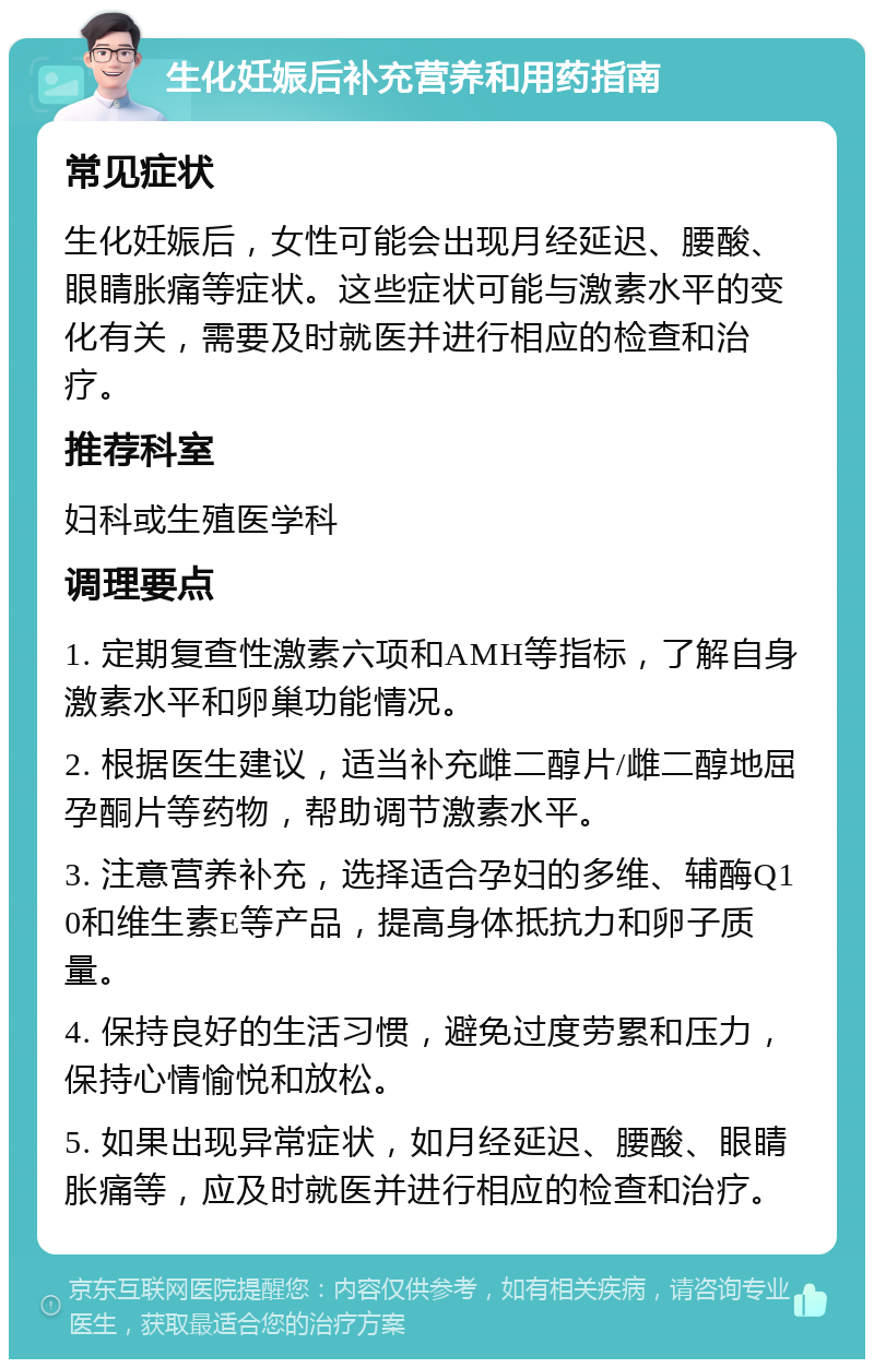 生化妊娠后补充营养和用药指南 常见症状 生化妊娠后，女性可能会出现月经延迟、腰酸、眼睛胀痛等症状。这些症状可能与激素水平的变化有关，需要及时就医并进行相应的检查和治疗。 推荐科室 妇科或生殖医学科 调理要点 1. 定期复查性激素六项和AMH等指标，了解自身激素水平和卵巢功能情况。 2. 根据医生建议，适当补充雌二醇片/雌二醇地屈孕酮片等药物，帮助调节激素水平。 3. 注意营养补充，选择适合孕妇的多维、辅酶Q10和维生素E等产品，提高身体抵抗力和卵子质量。 4. 保持良好的生活习惯，避免过度劳累和压力，保持心情愉悦和放松。 5. 如果出现异常症状，如月经延迟、腰酸、眼睛胀痛等，应及时就医并进行相应的检查和治疗。