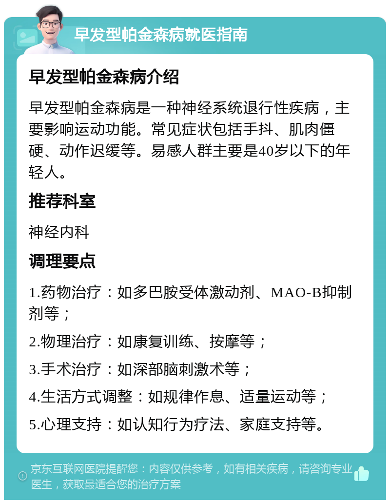 早发型帕金森病就医指南 早发型帕金森病介绍 早发型帕金森病是一种神经系统退行性疾病，主要影响运动功能。常见症状包括手抖、肌肉僵硬、动作迟缓等。易感人群主要是40岁以下的年轻人。 推荐科室 神经内科 调理要点 1.药物治疗：如多巴胺受体激动剂、MAO-B抑制剂等； 2.物理治疗：如康复训练、按摩等； 3.手术治疗：如深部脑刺激术等； 4.生活方式调整：如规律作息、适量运动等； 5.心理支持：如认知行为疗法、家庭支持等。