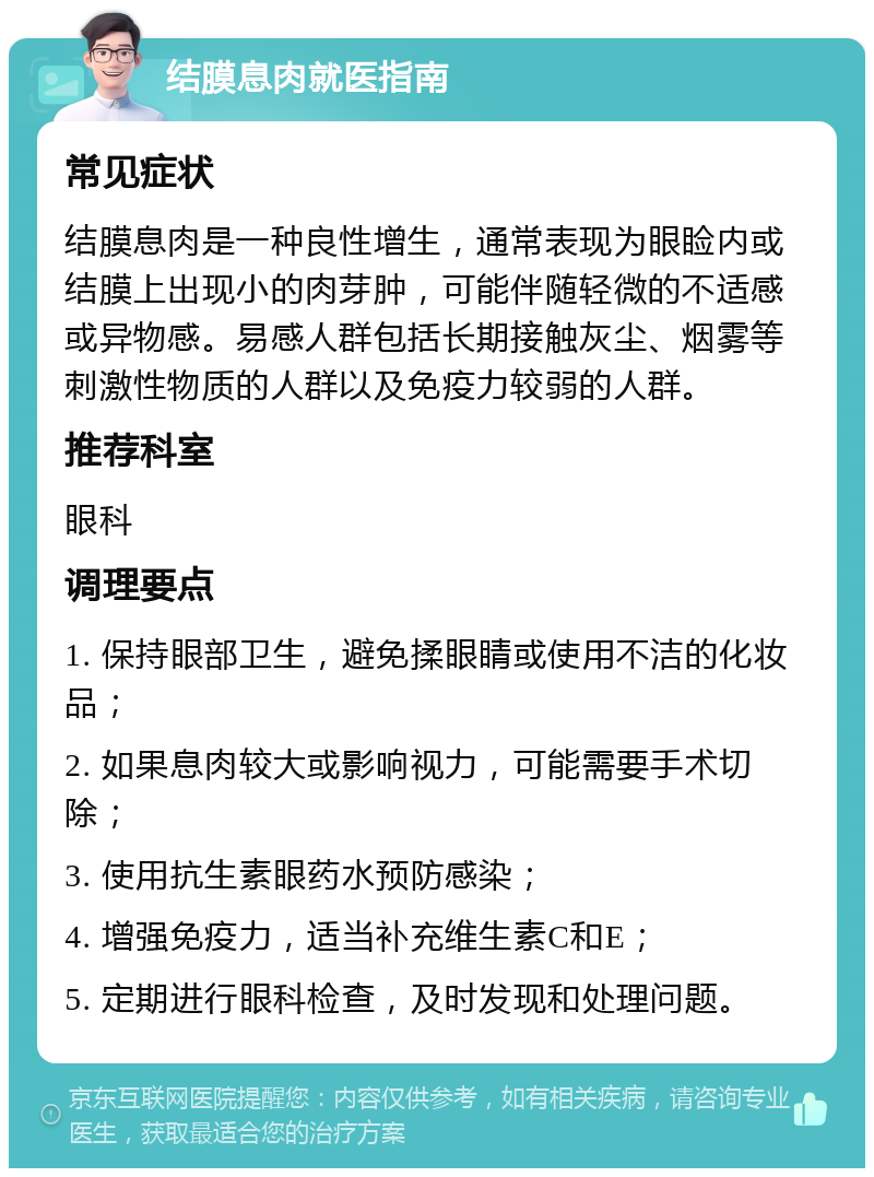 结膜息肉就医指南 常见症状 结膜息肉是一种良性增生，通常表现为眼睑内或结膜上出现小的肉芽肿，可能伴随轻微的不适感或异物感。易感人群包括长期接触灰尘、烟雾等刺激性物质的人群以及免疫力较弱的人群。 推荐科室 眼科 调理要点 1. 保持眼部卫生，避免揉眼睛或使用不洁的化妆品； 2. 如果息肉较大或影响视力，可能需要手术切除； 3. 使用抗生素眼药水预防感染； 4. 增强免疫力，适当补充维生素C和E； 5. 定期进行眼科检查，及时发现和处理问题。