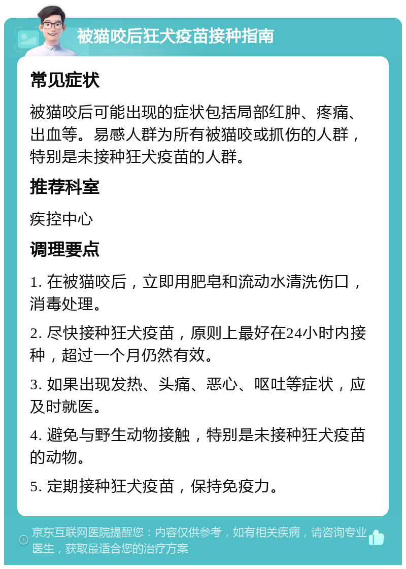 被猫咬后狂犬疫苗接种指南 常见症状 被猫咬后可能出现的症状包括局部红肿、疼痛、出血等。易感人群为所有被猫咬或抓伤的人群，特别是未接种狂犬疫苗的人群。 推荐科室 疾控中心 调理要点 1. 在被猫咬后，立即用肥皂和流动水清洗伤口，消毒处理。 2. 尽快接种狂犬疫苗，原则上最好在24小时内接种，超过一个月仍然有效。 3. 如果出现发热、头痛、恶心、呕吐等症状，应及时就医。 4. 避免与野生动物接触，特别是未接种狂犬疫苗的动物。 5. 定期接种狂犬疫苗，保持免疫力。