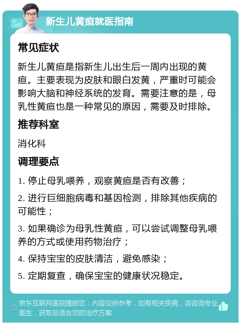 新生儿黄疸就医指南 常见症状 新生儿黄疸是指新生儿出生后一周内出现的黄疸。主要表现为皮肤和眼白发黄，严重时可能会影响大脑和神经系统的发育。需要注意的是，母乳性黄疸也是一种常见的原因，需要及时排除。 推荐科室 消化科 调理要点 1. 停止母乳喂养，观察黄疸是否有改善； 2. 进行巨细胞病毒和基因检测，排除其他疾病的可能性； 3. 如果确诊为母乳性黄疸，可以尝试调整母乳喂养的方式或使用药物治疗； 4. 保持宝宝的皮肤清洁，避免感染； 5. 定期复查，确保宝宝的健康状况稳定。