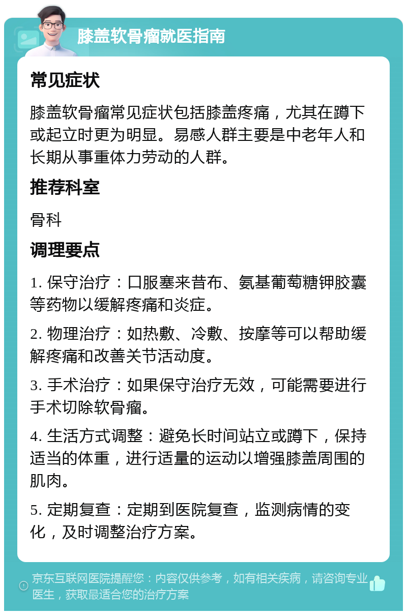 膝盖软骨瘤就医指南 常见症状 膝盖软骨瘤常见症状包括膝盖疼痛，尤其在蹲下或起立时更为明显。易感人群主要是中老年人和长期从事重体力劳动的人群。 推荐科室 骨科 调理要点 1. 保守治疗：口服塞来昔布、氨基葡萄糖钾胶囊等药物以缓解疼痛和炎症。 2. 物理治疗：如热敷、冷敷、按摩等可以帮助缓解疼痛和改善关节活动度。 3. 手术治疗：如果保守治疗无效，可能需要进行手术切除软骨瘤。 4. 生活方式调整：避免长时间站立或蹲下，保持适当的体重，进行适量的运动以增强膝盖周围的肌肉。 5. 定期复查：定期到医院复查，监测病情的变化，及时调整治疗方案。