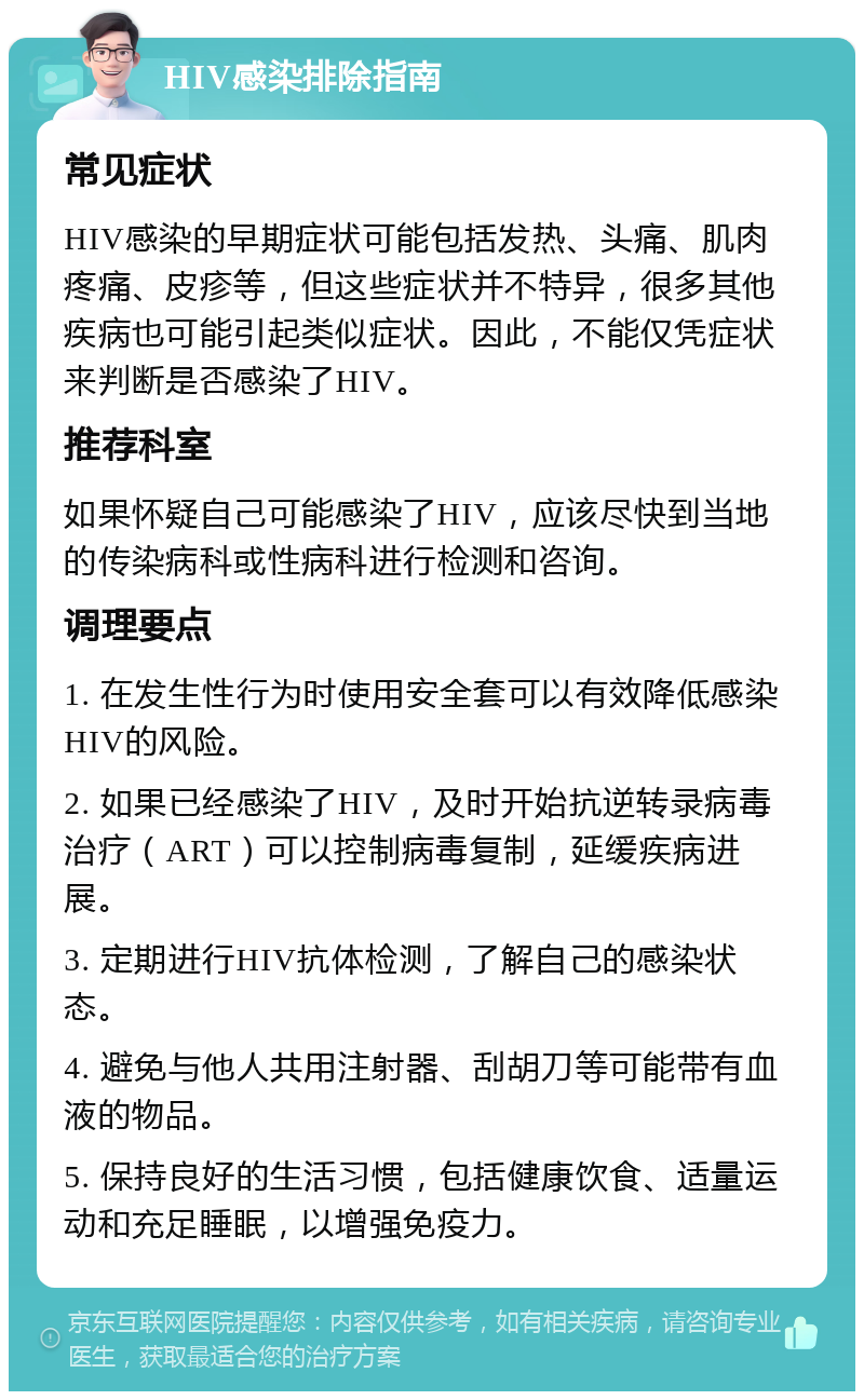 HIV感染排除指南 常见症状 HIV感染的早期症状可能包括发热、头痛、肌肉疼痛、皮疹等，但这些症状并不特异，很多其他疾病也可能引起类似症状。因此，不能仅凭症状来判断是否感染了HIV。 推荐科室 如果怀疑自己可能感染了HIV，应该尽快到当地的传染病科或性病科进行检测和咨询。 调理要点 1. 在发生性行为时使用安全套可以有效降低感染HIV的风险。 2. 如果已经感染了HIV，及时开始抗逆转录病毒治疗（ART）可以控制病毒复制，延缓疾病进展。 3. 定期进行HIV抗体检测，了解自己的感染状态。 4. 避免与他人共用注射器、刮胡刀等可能带有血液的物品。 5. 保持良好的生活习惯，包括健康饮食、适量运动和充足睡眠，以增强免疫力。