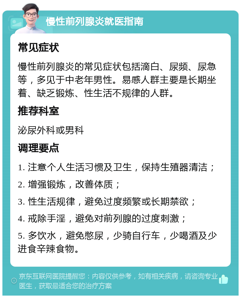 慢性前列腺炎就医指南 常见症状 慢性前列腺炎的常见症状包括滴白、尿频、尿急等，多见于中老年男性。易感人群主要是长期坐着、缺乏锻炼、性生活不规律的人群。 推荐科室 泌尿外科或男科 调理要点 1. 注意个人生活习惯及卫生，保持生殖器清洁； 2. 增强锻炼，改善体质； 3. 性生活规律，避免过度频繁或长期禁欲； 4. 戒除手淫，避免对前列腺的过度刺激； 5. 多饮水，避免憋尿，少骑自行车，少喝酒及少进食辛辣食物。