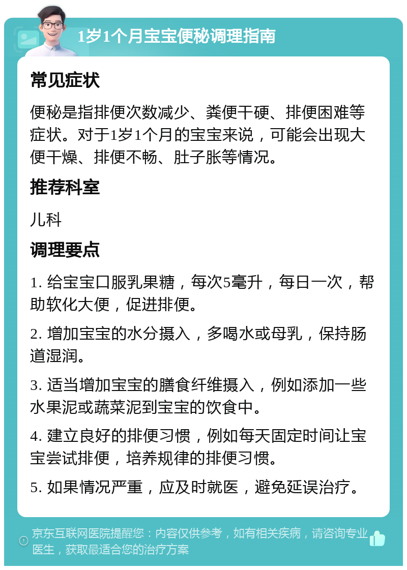 1岁1个月宝宝便秘调理指南 常见症状 便秘是指排便次数减少、粪便干硬、排便困难等症状。对于1岁1个月的宝宝来说，可能会出现大便干燥、排便不畅、肚子胀等情况。 推荐科室 儿科 调理要点 1. 给宝宝口服乳果糖，每次5毫升，每日一次，帮助软化大便，促进排便。 2. 增加宝宝的水分摄入，多喝水或母乳，保持肠道湿润。 3. 适当增加宝宝的膳食纤维摄入，例如添加一些水果泥或蔬菜泥到宝宝的饮食中。 4. 建立良好的排便习惯，例如每天固定时间让宝宝尝试排便，培养规律的排便习惯。 5. 如果情况严重，应及时就医，避免延误治疗。