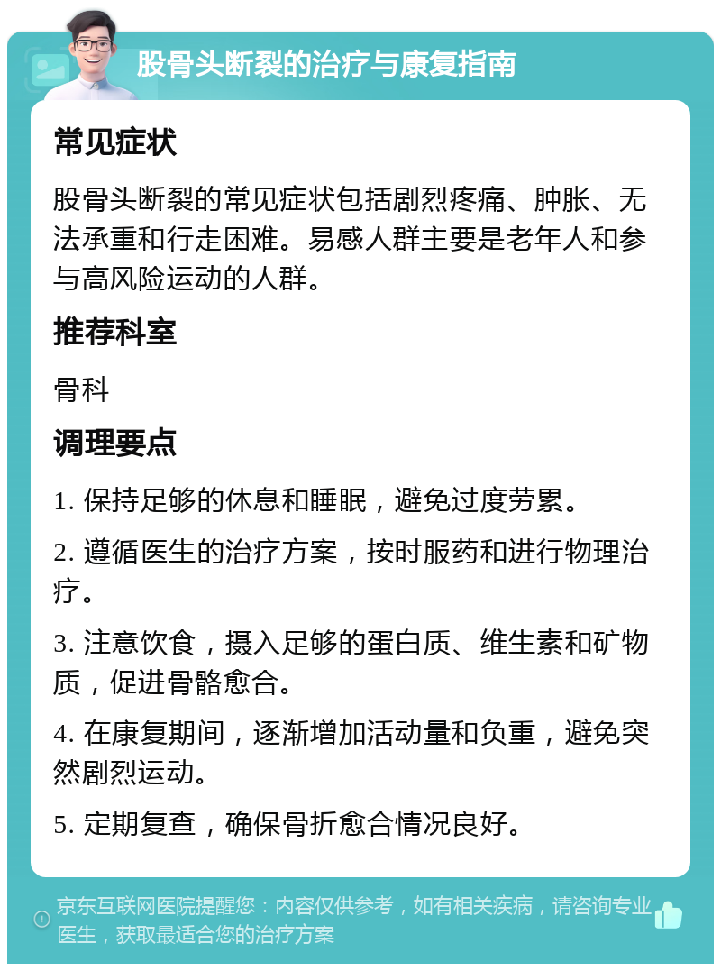 股骨头断裂的治疗与康复指南 常见症状 股骨头断裂的常见症状包括剧烈疼痛、肿胀、无法承重和行走困难。易感人群主要是老年人和参与高风险运动的人群。 推荐科室 骨科 调理要点 1. 保持足够的休息和睡眠，避免过度劳累。 2. 遵循医生的治疗方案，按时服药和进行物理治疗。 3. 注意饮食，摄入足够的蛋白质、维生素和矿物质，促进骨骼愈合。 4. 在康复期间，逐渐增加活动量和负重，避免突然剧烈运动。 5. 定期复查，确保骨折愈合情况良好。