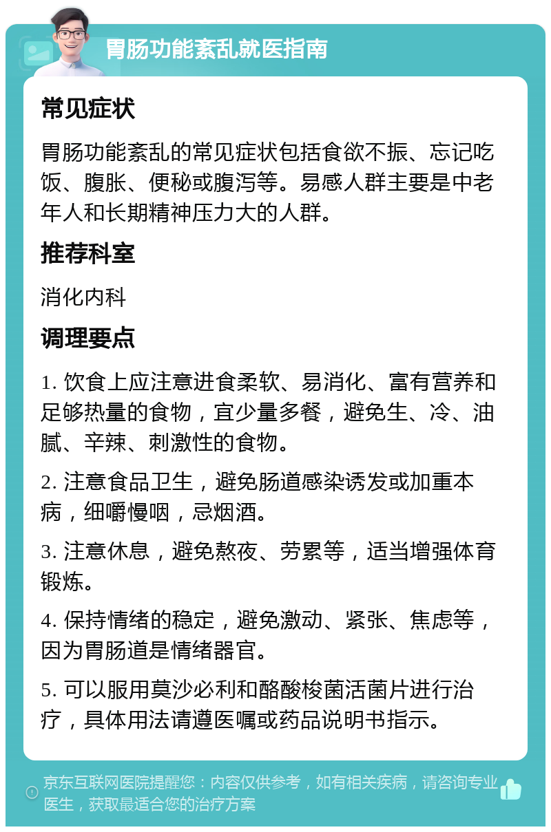 胃肠功能紊乱就医指南 常见症状 胃肠功能紊乱的常见症状包括食欲不振、忘记吃饭、腹胀、便秘或腹泻等。易感人群主要是中老年人和长期精神压力大的人群。 推荐科室 消化内科 调理要点 1. 饮食上应注意进食柔软、易消化、富有营养和足够热量的食物，宜少量多餐，避免生、冷、油腻、辛辣、刺激性的食物。 2. 注意食品卫生，避免肠道感染诱发或加重本病，细嚼慢咽，忌烟酒。 3. 注意休息，避免熬夜、劳累等，适当增强体育锻炼。 4. 保持情绪的稳定，避免激动、紧张、焦虑等，因为胃肠道是情绪器官。 5. 可以服用莫沙必利和酪酸梭菌活菌片进行治疗，具体用法请遵医嘱或药品说明书指示。